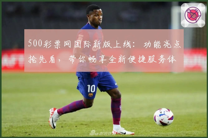 500彩票网国际新版上线:功能亮点抢先看,带你畅享全新便捷服务体验