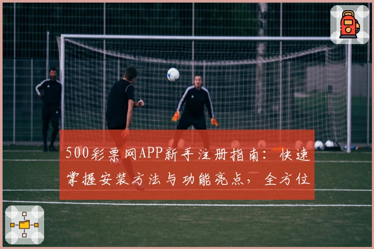 500彩票网APP新手注册指南：快速掌握安装方法与功能亮点，全方位提升用户体验
