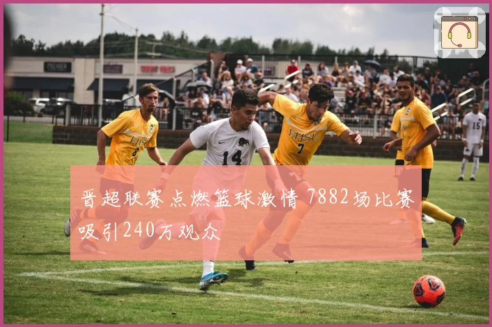 晋超联赛点燃篮球激情 7882场比赛吸引240万观众