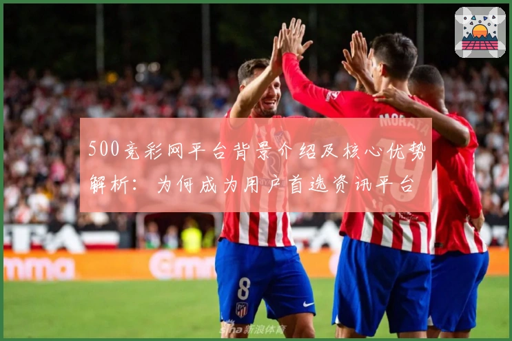 500竞彩网平台背景介绍及核心优势解析：为何成为用户首选资讯平台？