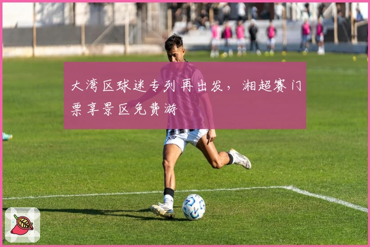 大湾区球迷专列再出发，湘超赛门票享景区免费游