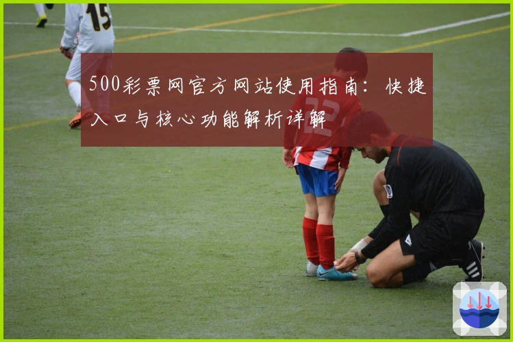 500彩票网官方网站使用指南：快捷入口与核心功能解析详解