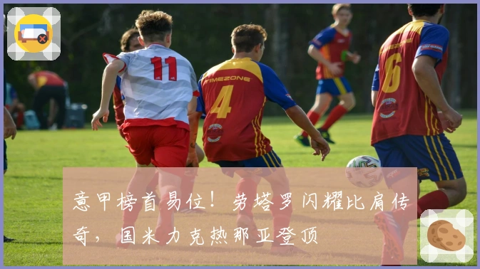 意甲榜首易位！劳塔罗闪耀比肩传奇，国米力克热那亚登顶