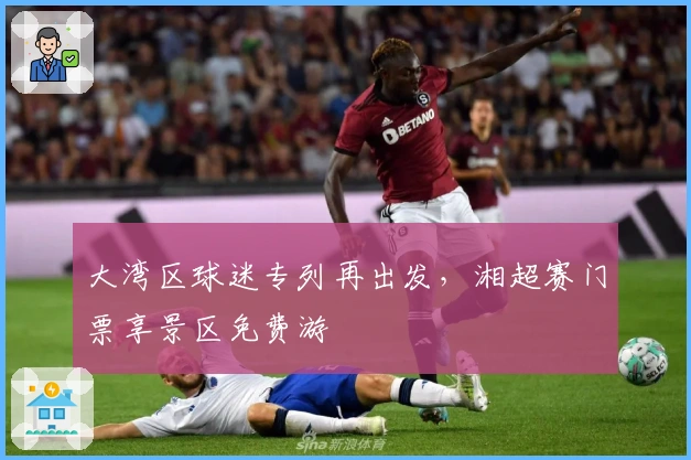 大湾区球迷专列再出发，湘超赛门票享景区免费游