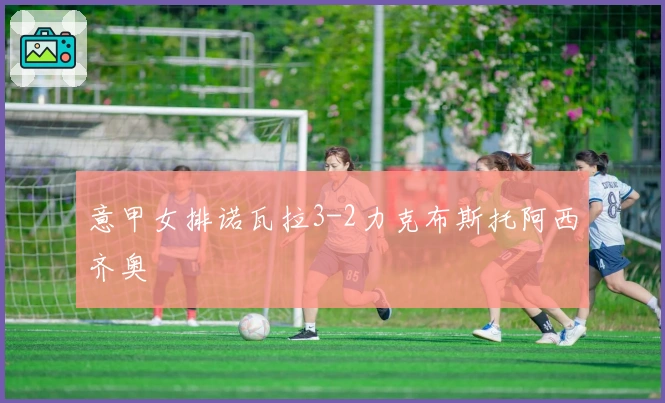 意甲女排诺瓦拉3-2力克布斯托阿西齐奥