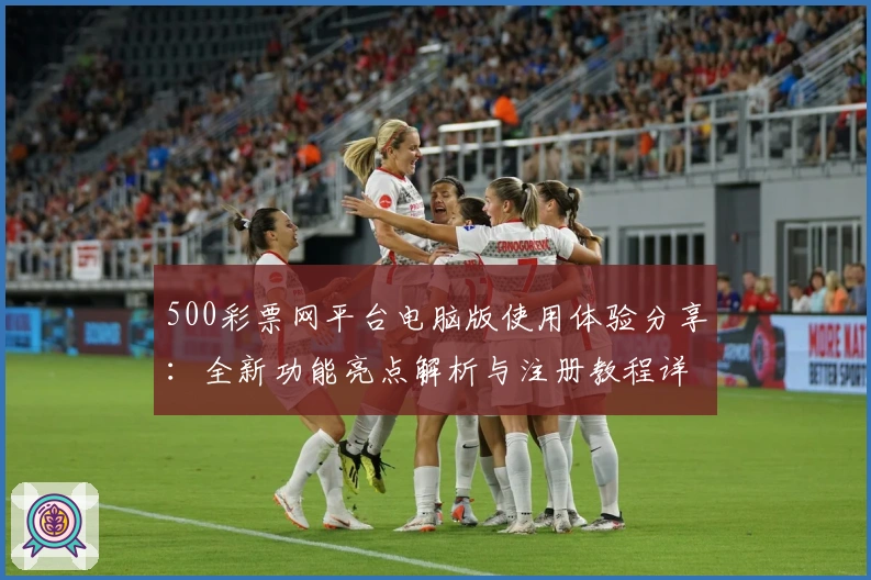 500彩票网平台电脑版使用体验分享：全新功能亮点解析与注册教程详解