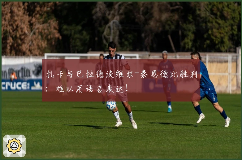 扎卡与巴拉德谈维尔-泰恩德比胜利：难以用语言表达！