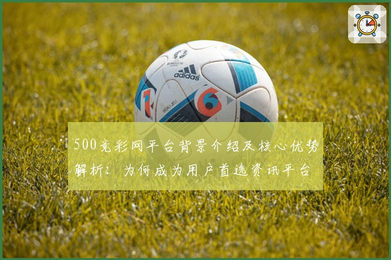 500竞彩网平台背景介绍及核心优势解析：为何成为用户首选资讯平台？