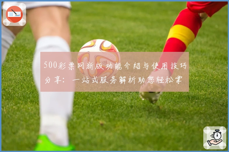 500彩票网新版功能介绍与使用技巧分享：一站式服务解析助您轻松掌握操作步骤
