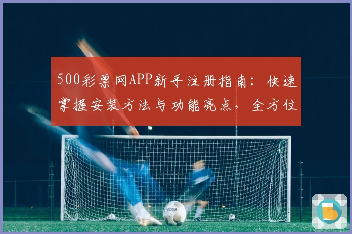 500彩票网APP新手注册指南:快速掌握安装方法与功能亮点,全方位提升用户体验