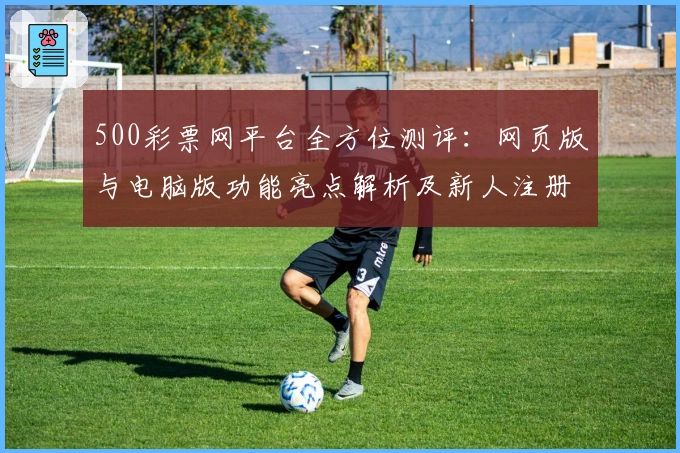 500彩票网平台全方位测评：网页版与电脑版功能亮点解析及新人注册教程