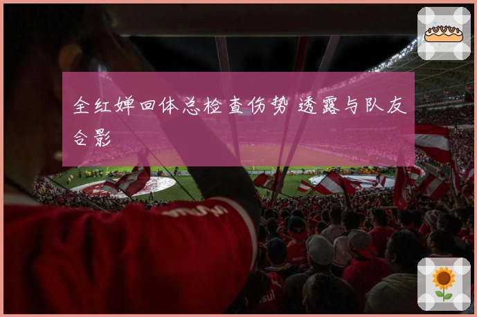 全红婵回体总检查伤势 透露与队友合影
