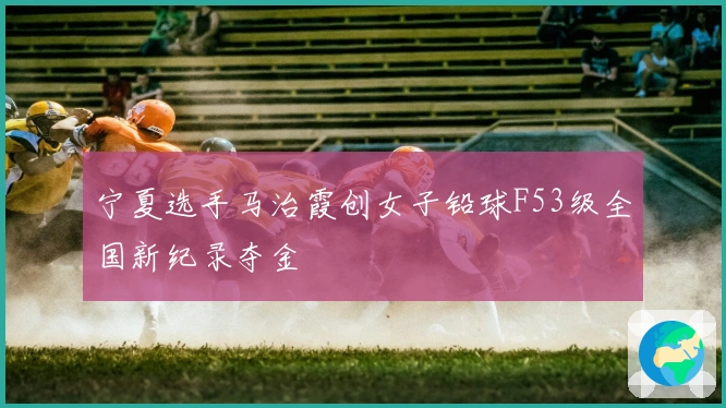 宁夏选手马治霞创女子铅球F53级全国新纪录夺金