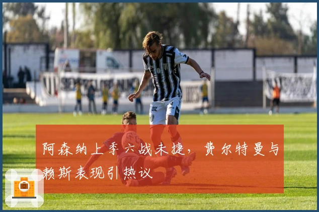 阿森纳上季六战未捷，费尔特曼与赖斯表现引热议